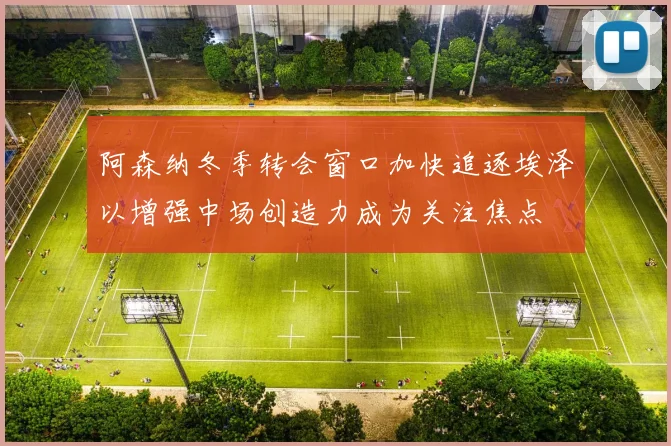 阿森纳冬季转会窗口加快追逐埃泽以增强中场创造力成为关注焦点