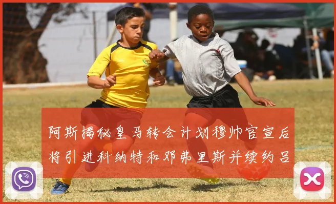 阿斯揭秘皇马转会计划穆帅官宣后将引进科纳特和邓弗里斯并续约吕迪格