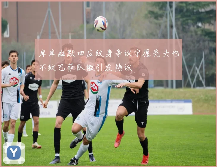 库库幽默回应纹身争议宁愿秃头也不纹巴萨队徽引发热议