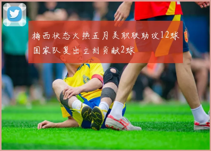 梅西状态火热五月美职联助攻12球国家队复出立刻贡献2球