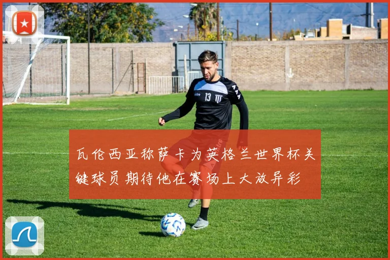 瓦伦西亚称萨卡为英格兰世界杯关键球员期待他在赛场上大放异彩