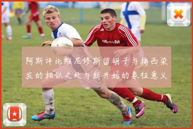 阿斯评论维尼修斯留胡子与梅西染发的相似之处与新开始的象征意义