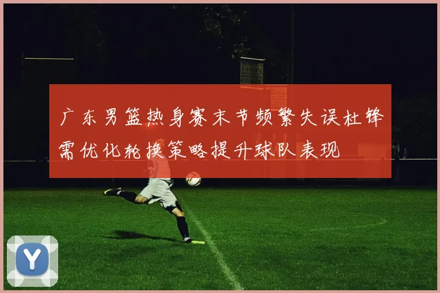 广东男篮热身赛末节频繁失误杜锋需优化轮换策略提升球队表现