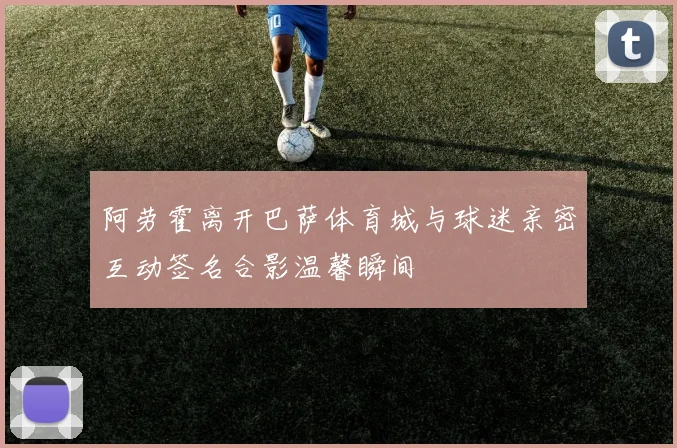 阿劳霍离开巴萨体育城与球迷亲密互动签名合影温馨瞬间